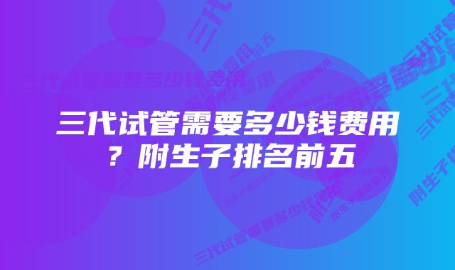 三代试管需要多少钱费用？附生子排名前五