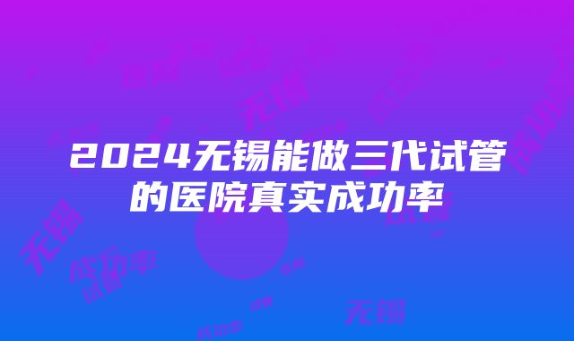 2024无锡能做三代试管的医院真实成功率