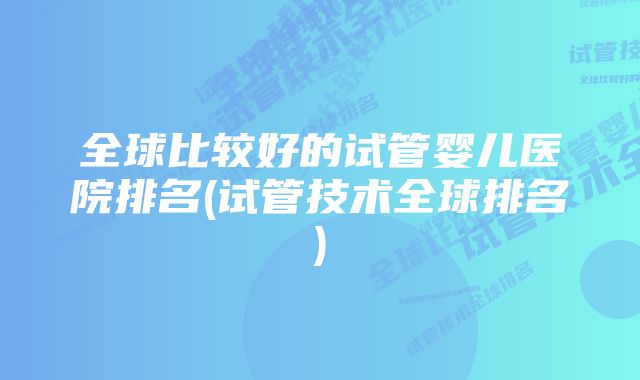 全球比较好的试管婴儿医院排名(试管技术全球排名)