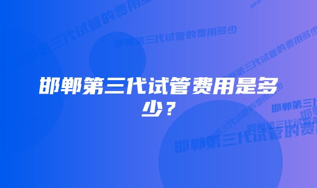 邯郸第三代试管费用是多少？