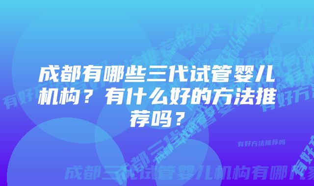 成都有哪些三代试管婴儿机构？有什么好的方法推荐吗？