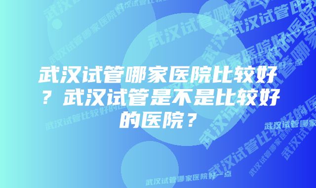 武汉试管哪家医院比较好？武汉试管是不是比较好的医院？