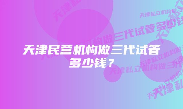 天津民营机构做三代试管多少钱？