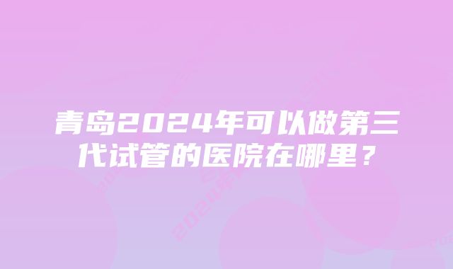 青岛2024年可以做第三代试管的医院在哪里？