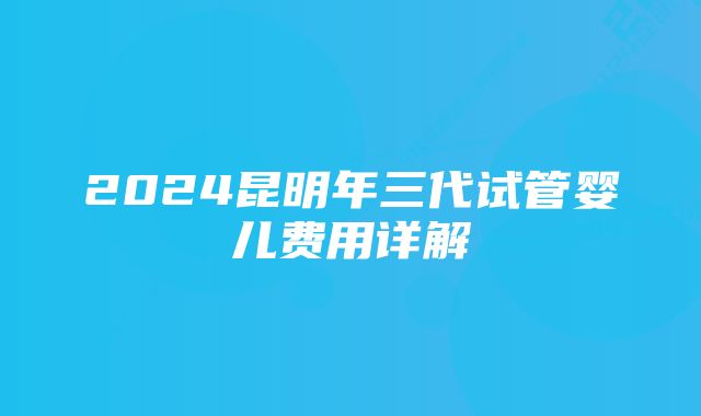 2024昆明年三代试管婴儿费用详解