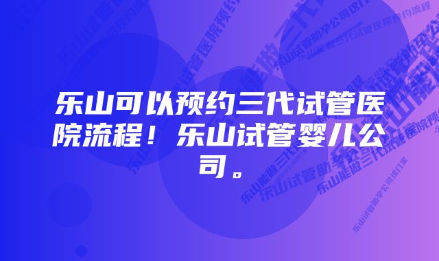 乐山可以预约三代试管医院流程！乐山试管婴儿公司。