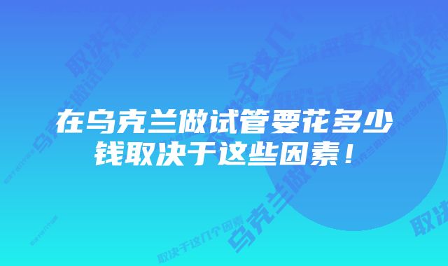 在乌克兰做试管要花多少钱取决于这些因素！