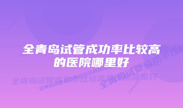 全青岛试管成功率比较高的医院哪里好