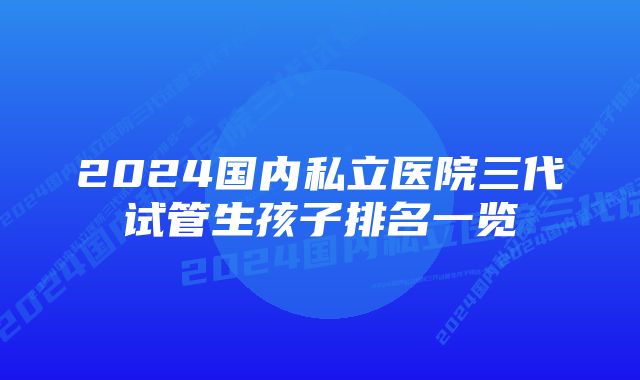 2024国内私立医院三代试管生孩子排名一览