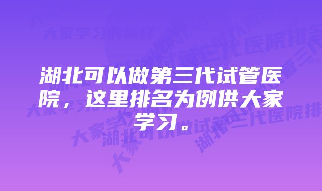 湖北可以做第三代试管医院，这里排名为例供大家学习。