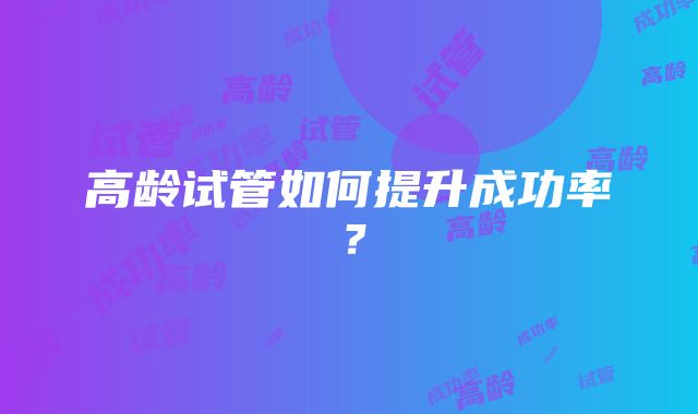 高龄试管如何提升成功率？