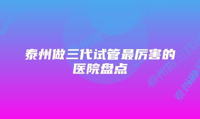 泰州做三代试管最厉害的医院盘点