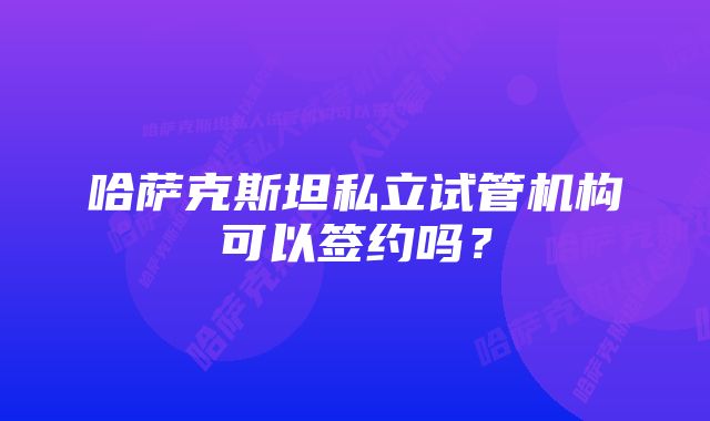 哈萨克斯坦私立试管机构可以签约吗？