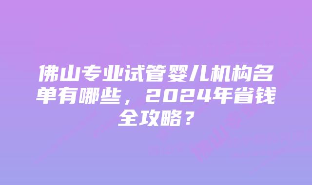 佛山专业试管婴儿机构名单有哪些，2024年省钱全攻略？