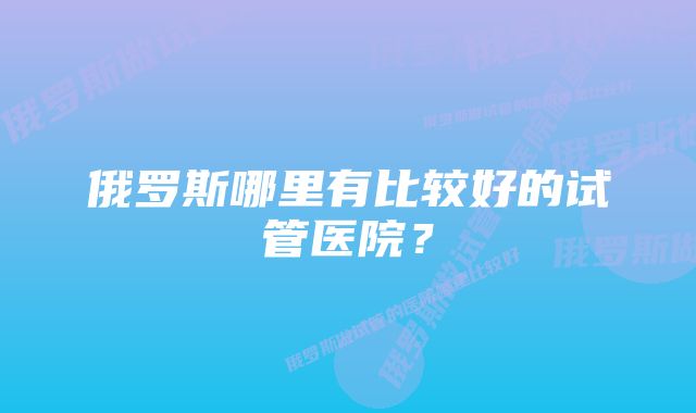 俄罗斯哪里有比较好的试管医院？