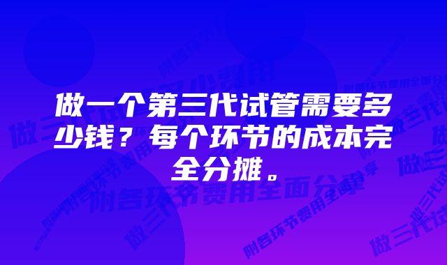 做一个第三代试管需要多少钱？每个环节的成本完全分摊。