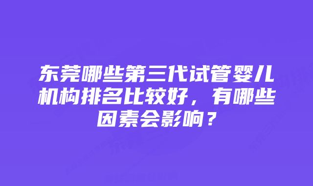 东莞哪些第三代试管婴儿机构排名比较好，有哪些因素会影响？