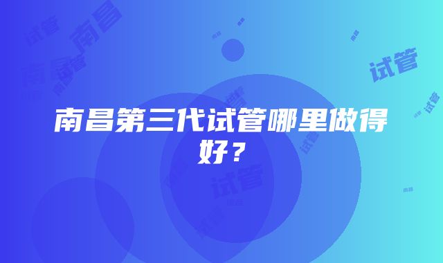 南昌第三代试管哪里做得好？