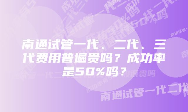 南通试管一代、二代、三代费用普遍贵吗？成功率是50%吗？