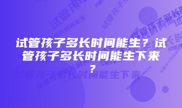 试管孩子多长时间能生？试管孩子多长时间能生下来？