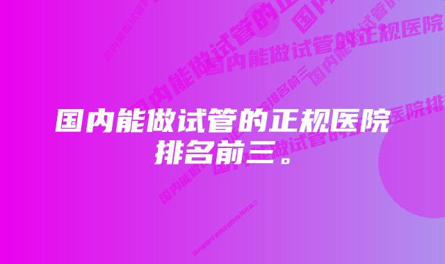 国内能做试管的正规医院排名前三。