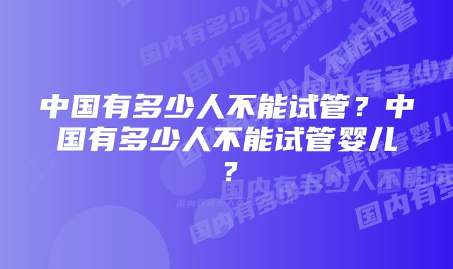 中国有多少人不能试管？中国有多少人不能试管婴儿？