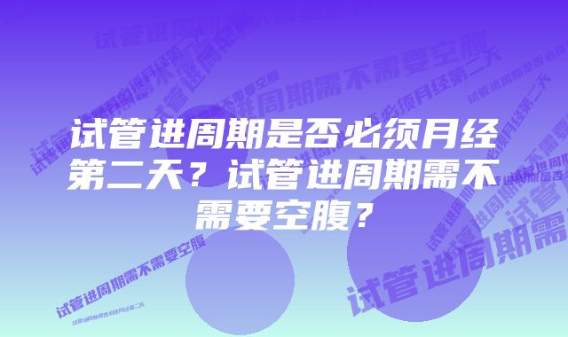 试管进周期是否必须月经第二天？试管进周期需不需要空腹？