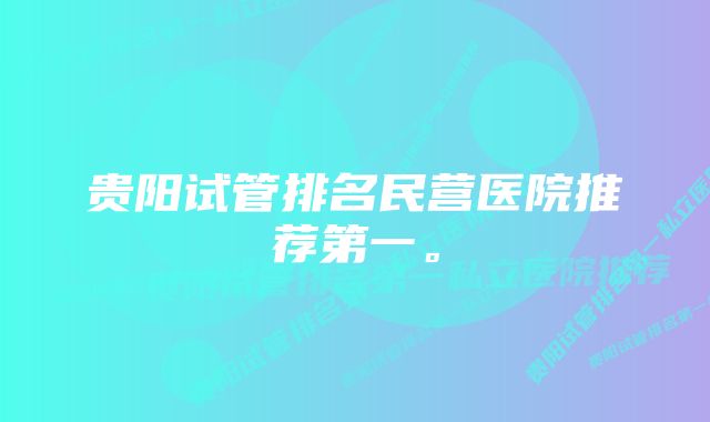 贵阳试管排名民营医院推荐第一。