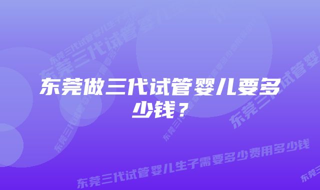 东莞做三代试管婴儿要多少钱？