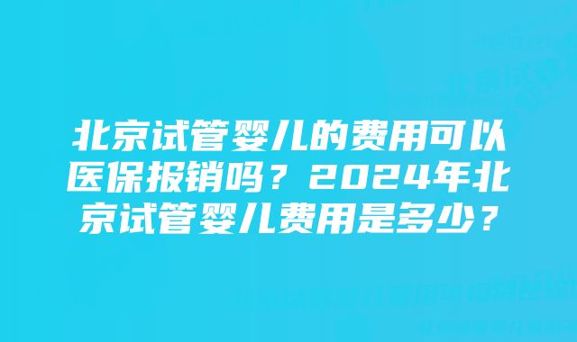 北京试管婴儿的费用可以医保报销吗？2024年北京试管婴儿费用是多少？