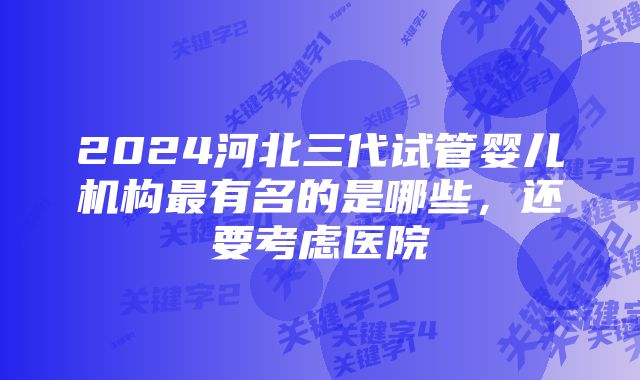 2024河北三代试管婴儿机构最有名的是哪些，还要考虑医院