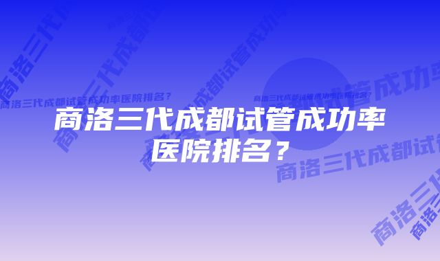 商洛三代成都试管成功率医院排名？