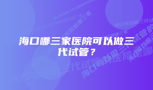 海口哪三家医院可以做三代试管？