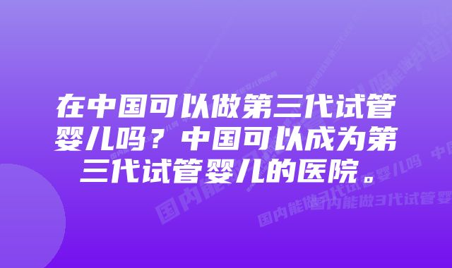 在中国可以做第三代试管婴儿吗？中国可以成为第三代试管婴儿的医院。