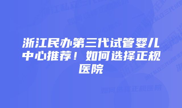 浙江民办第三代试管婴儿中心推荐！如何选择正规医院