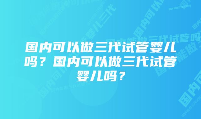 国内可以做三代试管婴儿吗？国内可以做三代试管婴儿吗？