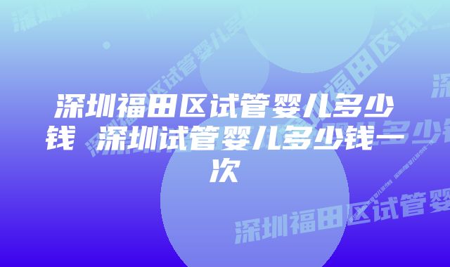 深圳福田区试管婴儿多少钱 深圳试管婴儿多少钱一次