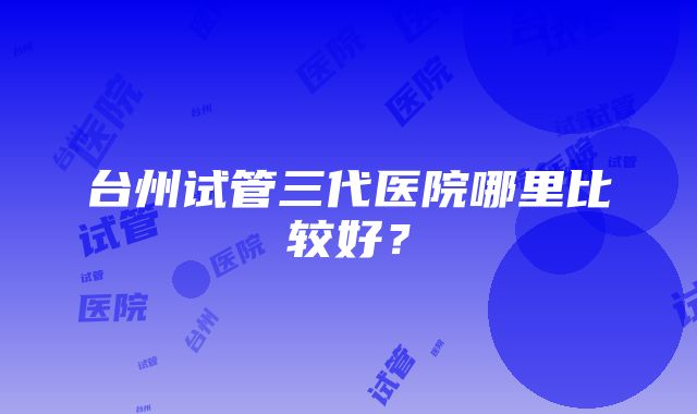 台州试管三代医院哪里比较好？