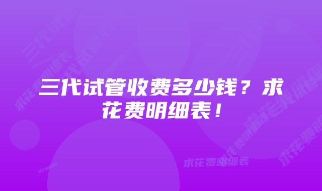 三代试管收费多少钱？求花费明细表！