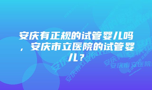 安庆有正规的试管婴儿吗，安庆市立医院的试管婴儿？