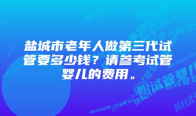 盐城市老年人做第三代试管要多少钱？请参考试管婴儿的费用。