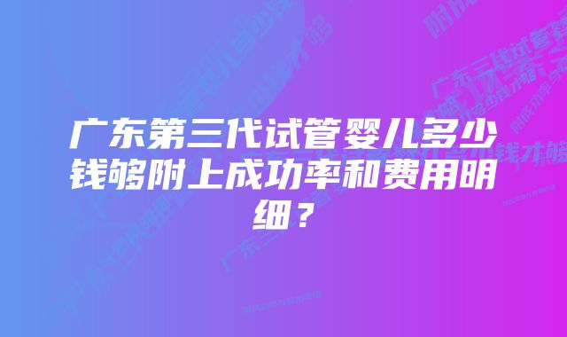 广东第三代试管婴儿多少钱够附上成功率和费用明细？