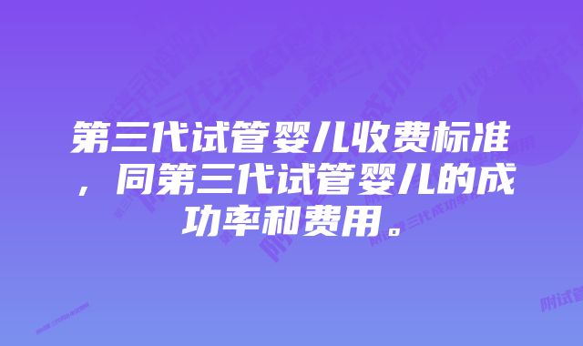 第三代试管婴儿收费标准，同第三代试管婴儿的成功率和费用。