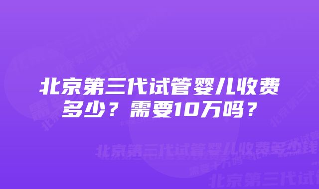 北京第三代试管婴儿收费多少？需要10万吗？