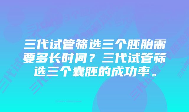 三代试管筛选三个胚胎需要多长时间？三代试管筛选三个囊胚的成功率。