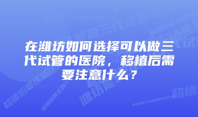 在潍坊如何选择可以做三代试管的医院，移植后需要注意什么？