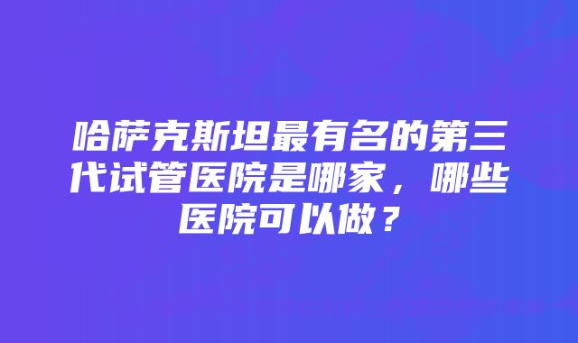 哈萨克斯坦最有名的第三代试管医院是哪家，哪些医院可以做？