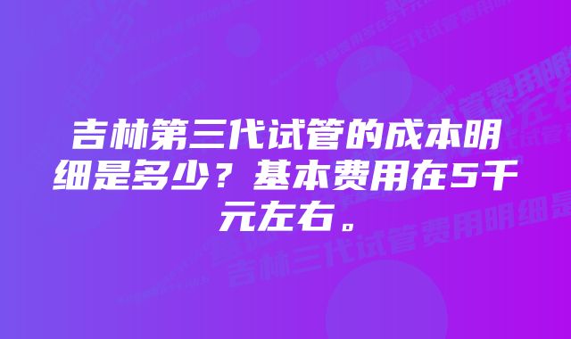 吉林第三代试管的成本明细是多少？基本费用在5千元左右。