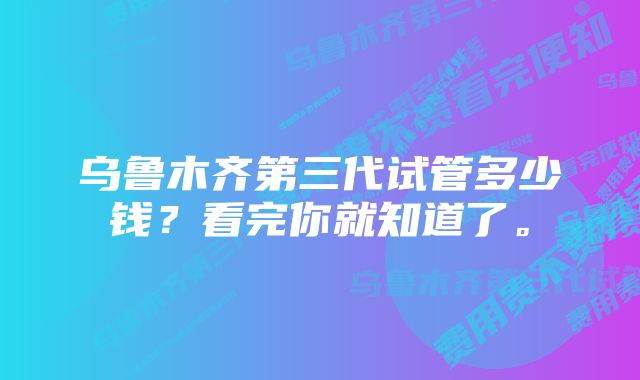 乌鲁木齐第三代试管多少钱？看完你就知道了。