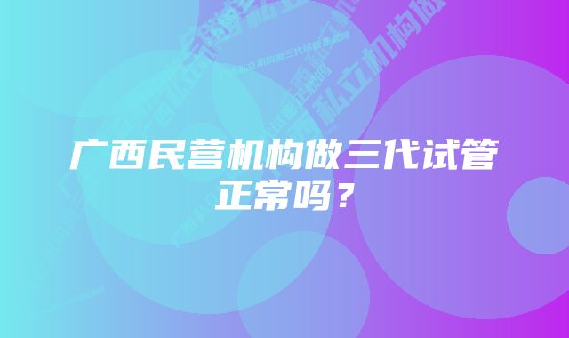 广西民营机构做三代试管正常吗？